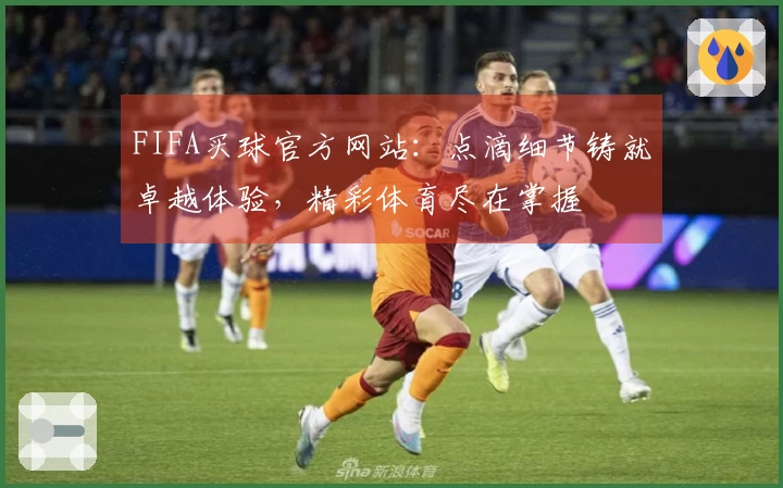 FIFA买球官方网站：点滴细节铸就卓越体验，精彩体育尽在掌握