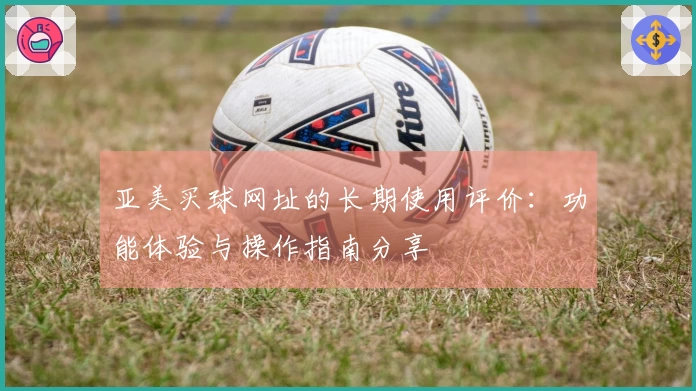 亚美买球网址的长期使用评价：功能体验与操作指南分享
