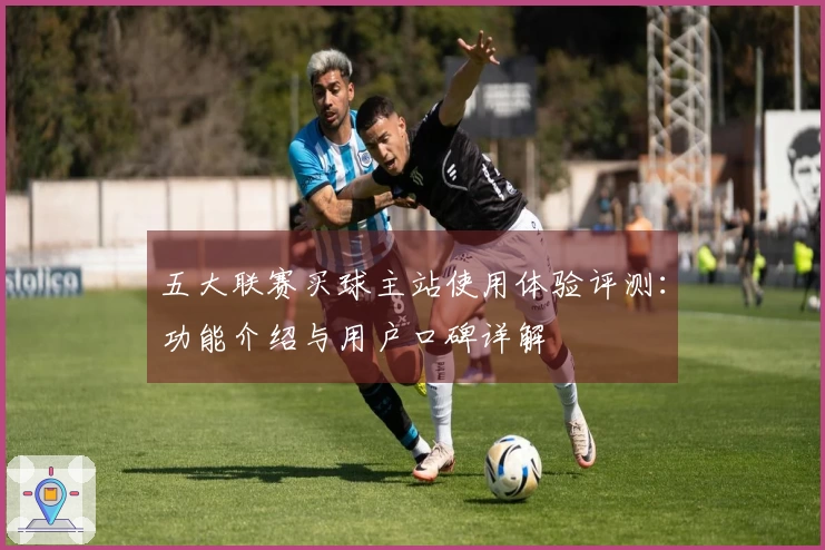 五大联赛买球主站使用体验评测：功能介绍与用户口碑详解